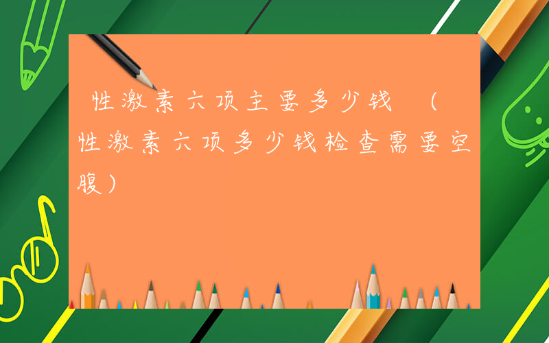 性激素六项主要多少钱 (性激素六项多少钱检查需要空腹)